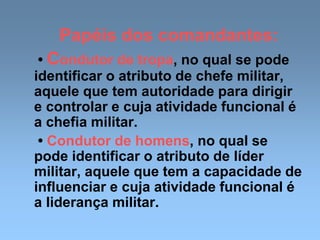 Papéis dos comandantes:
• Condutor de tropa, no qual se pode
identificar o atributo de chefe militar,
aquele que tem autoridade para dirigir
e controlar e cuja atividade funcional é
a chefia militar.
• Condutor de homens, no qual se
pode identificar o atributo de líder
militar, aquele que tem a capacidade de
influenciar e cuja atividade funcional é
a liderança militar.
 
