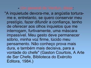 - Um general de Verdun, disse:
"A inquietude devora-me, a angústia tortura-
me e, entretanto, se quero conservar meu
prestígio, fazer difundir a confiança, tenho
de oferecer aos olhos inquietos que me
interrogam, furtivamente, uma máscara
impassível. Meu gesto deve permanecer
sóbrio, minha voz firme, lúcido meu
pensamento. Não conheço prova mais
dura, e também mais decisiva, para a
vontade do chefe" (Gaston Courtois, A Arte
de Ser Chefe, Biblioteca do Exército
Editora, 1984.)
 