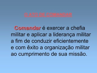 O ATO DE COMANDAR
Comandar é exercer a chefia
militar e aplicar a liderança militar
a fim de conduzir eficientemente
e com êxito a organização militar
ao cumprimento de sua missão.
 