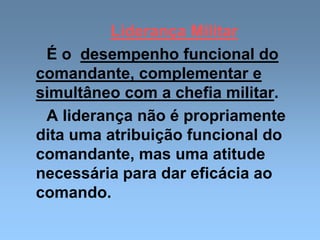 Liderança Militar
É o desempenho funcional do
comandante, complementar e
simultâneo com a chefia militar.
A liderança não é propriamente
dita uma atribuição funcional do
comandante, mas uma atitude
necessária para dar eficácia ao
comando.
 