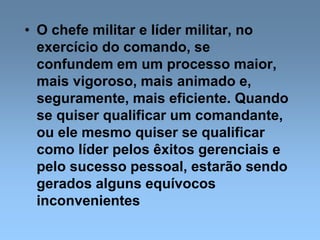• O chefe militar e líder militar, no
exercício do comando, se
confundem em um processo maior,
mais vigoroso, mais animado e,
seguramente, mais eficiente. Quando
se quiser qualificar um comandante,
ou ele mesmo quiser se qualificar
como líder pelos êxitos gerenciais e
pelo sucesso pessoal, estarão sendo
gerados alguns equívocos
inconvenientes
 