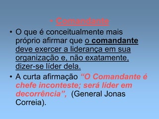 • Comandante
• O que é conceitualmente mais
próprio afirmar que o comandante
deve exercer a liderança em sua
organização e, não exatamente,
dizer-se líder dela.
• A curta afirmação “O Comandante é
chefe inconteste; será líder em
decorrência”, (General Jonas
Correia).
 