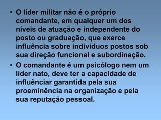 • O líder militar não é o próprio
comandante, em qualquer um dos
níveis de atuação e independente do
posto ou graduação, que exerce
influência sobre indivíduos postos sob
sua direção funcional e subordinação.
• O comandante é um psicólogo nem um
líder nato, deve ter a capacidade de
influênciar garantida pela sua
proeminência na organização e pela
sua reputação pessoal.
 