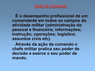 Ação de Comando
É o desempenho profissional de um
comandante em todos os campos da
atividade militar (administração do
pessoal e financeira; informações;
instrução; operações; logística;
assuntos civis etc).
Através da ação de comando o
chefe militar pratica seu poder de
decisão e exerce o seu poder de
mando.
 
