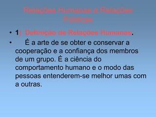 Relações Humanas e Relações
Públicas
• 1) Definição de Relações Humanas.
• É a arte de se obter e conservar a
cooperação e a confiança dos membros
de um grupo. É a ciência do
comportamento humano e o modo das
pessoas entenderem-se melhor umas com
a outras.
 