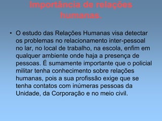 Importância de relações
humanas.
• O estudo das Relações Humanas visa detectar
os problemas no relacionamento inter-pessoal
no lar, no local de trabalho, na escola, enfim em
qualquer ambiente onde haja a presença de
pessoas. É sumamente importante que o policial
militar tenha conhecimento sobre relações
humanas, pois a sua profissão exige que se
tenha contatos com inúmeras pessoas da
Unidade, da Corporação e no meio civil.
 