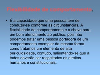 Flexibilidade de comportamento.
• É a capacidade que uma pessoa tem de
conduzir-se conforme as circunstâncias. A
flexibilidade de comportamento é a chave para
um bom atendimento ao público, pois não
podemos tratar uma pessoa portadora de um
comportamento exemplar da mesma forma
como tratamos um elemento de alta
periculosidade, contudo, salientando-se que a
todos deverão ser respeitados os direitos
humanos e constitucionais.
 