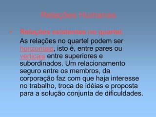 Relações Humanas
• Relações existentes no quartel.
As relações no quartel podem ser
horizontais, isto é, entre pares ou
verticais entre superiores e
subordinados. Um relacionamento
seguro entre os membros, da
corporação faz com que haja interesse
no trabalho, troca de idéias e proposta
para a solução conjunta de dificuldades.
 