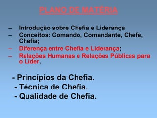 PLANO DE MATÉRIA
– Introdução sobre Chefia e Liderança
– Conceitos: Comando, Comandante, Chefe,
Chefia;
– Diferença entre Chefia e Liderança;
– Relações Humanas e Relações Públicas para
o Líder,
- Princípios da Chefia.
- Técnica de Chefia.
- Qualidade de Chefia.
 