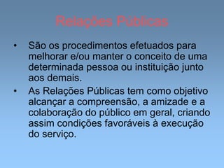 Relações Públicas
• São os procedimentos efetuados para
melhorar e/ou manter o conceito de uma
determinada pessoa ou instituição junto
aos demais.
• As Relações Públicas tem como objetivo
alcançar a compreensão, a amizade e a
colaboração do público em geral, criando
assim condições favoráveis à execução
do serviço.
 
