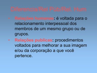 Diferencia/Rel Púb/Rel. Hum
• Relações humanas: é voltada para o
relacionamento interpessoal dos
membros de um mesmo grupo ou de
grupos.
• Relações publicas: procedimentos
voltados para melhorar a sua imagem
e/ou da corporação a que você
pertence.
 