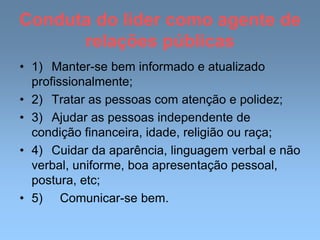 Conduta do líder como agente de
relações públicas
• 1) Manter-se bem informado e atualizado
profissionalmente;
• 2) Tratar as pessoas com atenção e polidez;
• 3) Ajudar as pessoas independente de
condição financeira, idade, religião ou raça;
• 4) Cuidar da aparência, linguagem verbal e não
verbal, uniforme, boa apresentação pessoal,
postura, etc;
• 5) Comunicar-se bem.
 