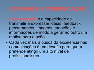 LIDERANÇA E COMUNICAÇÃO
• Comunicação é a capacidade de
transmitir e expressar idéias, feedback,
pensamentos, imagens, emoções e
informações de modo a gerar no outro um
motivo para a ação.
• Cada vez mais a busca da excelência nas
comunicações é um desafio para quem
pretende atingir um alto nível de
profissionalismo.
 