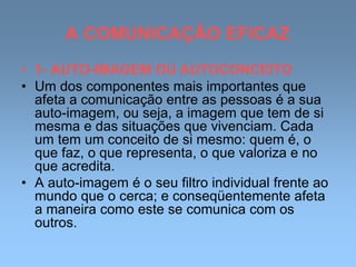 A COMUNICAÇÃO EFICAZ
• 1- AUTO-IMAGEM OU AUTOCONCEITO
• Um dos componentes mais importantes que
afeta a comunicação entre as pessoas é a sua
auto-imagem, ou seja, a imagem que tem de si
mesma e das situações que vivenciam. Cada
um tem um conceito de si mesmo: quem é, o
que faz, o que representa, o que valoriza e no
que acredita.
• A auto-imagem é o seu filtro individual frente ao
mundo que o cerca; e conseqüentemente afeta
a maneira como este se comunica com os
outros.
 