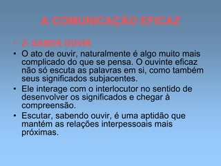 A COMUNICAÇÃO EFICAZ
• 2- SABER OUVIR
• O ato de ouvir, naturalmente é algo muito mais
complicado do que se pensa. O ouvinte eficaz
não só escuta as palavras em si, como também
seus significados subjacentes.
• Ele interage com o interlocutor no sentido de
desenvolver os significados e chegar à
compreensão.
• Escutar, sabendo ouvir, é uma aptidão que
mantém as relações interpessoais mais
próximas.
 