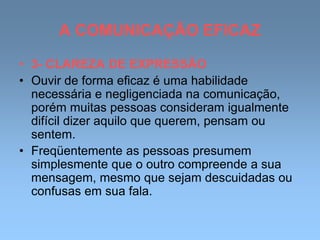 A COMUNICAÇÃO EFICAZ
• 3- CLAREZA DE EXPRESSÃO
• Ouvir de forma eficaz é uma habilidade
necessária e negligenciada na comunicação,
porém muitas pessoas consideram igualmente
difícil dizer aquilo que querem, pensam ou
sentem.
• Freqüentemente as pessoas presumem
simplesmente que o outro compreende a sua
mensagem, mesmo que sejam descuidadas ou
confusas em sua fala.
 