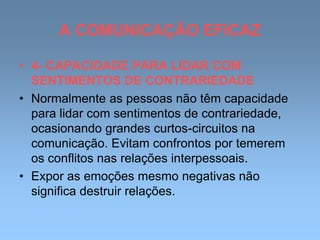 A COMUNICAÇÃO EFICAZ
• 4- CAPACIDADE PARA LIDAR COM
SENTIMENTOS DE CONTRARIEDADE
• Normalmente as pessoas não têm capacidade
para lidar com sentimentos de contrariedade,
ocasionando grandes curtos-circuitos na
comunicação. Evitam confrontos por temerem
os conflitos nas relações interpessoais.
• Expor as emoções mesmo negativas não
significa destruir relações.
 