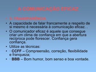 A COMUNICAÇÃO EFICAZ
• 5- TRANSPARÊNCIA
• A capacidade de falar francamente a respeito de
si mesmo é necessária à comunicação eficaz. .
• O comunicador eficaz é aquele que consegue
criar um clima de confiança em que a abertura
recíproca pode florescer. Confiança gera
confiança.
• Utilize as técnicas:
• · CCFF – Compreensão, correção, flexibilidade
e franqueza;
• · BBB – Bom humor, bom senso e boa vontade.
 