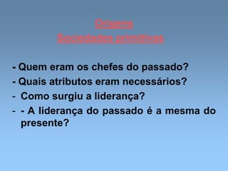 Origens
Sociedades primitivas
- Quem eram os chefes do passado?
- Quais atributos eram necessários?
- Como surgiu a liderança?
- - A liderança do passado é a mesma do
presente?
 