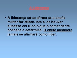 A Liderança
• A liderança só se afirma se a chefia
militar for eficaz, isto é, se houver
sucesso em tudo o que o comandante
concebe e determina. O chefe medíocre
jamais se afirmará como líder.
 