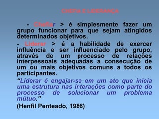 CHEFIA E LIDERANÇA
- Chefiar > é simplesmente fazer um
grupo funcionar para que sejam atingidos
determinados objetivos.
- Liderar > é a habilidade de exercer
influência e ser influenciado pelo grupo,
através de um processo de relações
interpessoais adequadas a consecução de
um ou mais objetivos comuns a todos os
participantes.
“Liderar é engajar-se em um ato que inicia
uma estrutura nas interações como parte do
processo de solucionar um problema
mútuo.”
(Henfil Penteado, 1986)
 