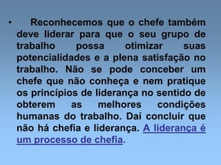 • Reconhecemos que o chefe também
deve liderar para que o seu grupo de
trabalho possa otimizar suas
potencialidades e a plena satisfação no
trabalho. Não se pode conceber um
chefe que não conheça e nem pratique
os princípios de liderança no sentido de
obterem as melhores condições
humanas do trabalho. Daí concluir que
não há chefia e liderança. A liderança é
um processo de chefia.
 