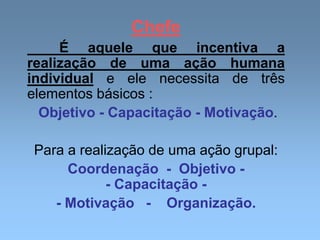 Chefe
É aquele que incentiva a
realização de uma ação humana
individual e ele necessita de três
elementos básicos :
Objetivo - Capacitação - Motivação.
Para a realização de uma ação grupal:
Coordenação - Objetivo -
- Capacitação -
- Motivação - Organização.
 