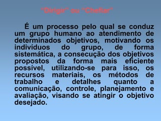 “Dirigir” ou “Chefiar”
É um processo pelo qual se conduz
um grupo humano ao atendimento de
determinados objetivos, motivando os
indivíduos do grupo, de forma
sistemática, a consecução dos objetivos
propostos da forma mais eficiente
possível, utilizando-se para isso, os
recursos materiais, os métodos de
trabalho e detalhes quanto a
comunicação, controle, planejamento e
avaliação, visando se atingir o objetivo
desejado.
 