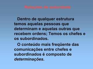 Relações de autoridade
Dentro de qualquer estrutura
temos aquelas pessoas que
determinam e aquelas outras que
recebem ordens; Temos os chefes e
os subordinados.
O conteúdo mais freqüente das
comunicações entre chefes e
subordinados é composto de
determinações.
 