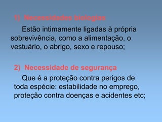 1) Necessidades biologias
Estão intimamente ligadas à própria
sobrevivência, como a alimentação, o
vestuário, o abrigo, sexo e repouso;
2) Necessidade de segurança
Que é a proteção contra perigos de
toda espécie: estabilidade no emprego,
proteção contra doenças e acidentes etc;
 