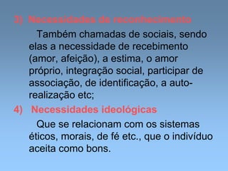 3) Necessidades de reconhecimento
Também chamadas de sociais, sendo
elas a necessidade de recebimento
(amor, afeição), a estima, o amor
próprio, integração social, participar de
associação, de identificação, a auto-
realização etc;
4) Necessidades ideológicas
Que se relacionam com os sistemas
éticos, morais, de fé etc., que o indivíduo
aceita como bons.
 