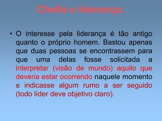 Chefia e liderança.
• O interesse pela liderança é tão antigo
quanto o próprio homem. Bastou apenas
que duas pessoas se encontrassem para
que uma delas fosse solicitada a
interpretar (visão de mundo) aquilo que
deveria estar ocorrendo naquele momento
e indicasse algum rumo a ser seguido
(todo líder deve objetivo claro).
 