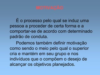 MOTIVAÇÃO
É o processo pelo qual se induz uma
pessoa a proceder de certa forma e a
comportar-se de acordo com determinado
padrão de conduta.
Podemos também definir motivação
como sendo o meio pelo qual o superior
cria e mantém em seu grupo e nos
indivíduos que o compõem o desejo de
alcançar os objetivos planejados.
 