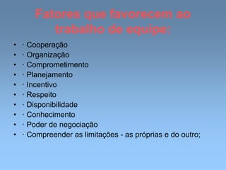 Fatores que favorecem ao
trabalho de equipe:
• · Cooperação
• · Organização
• · Comprometimento
• · Planejamento
• · Incentivo
• · Respeito
• · Disponibilidade
• · Conhecimento
• · Poder de negociação
• · Compreender as limitações - as próprias e do outro;
 