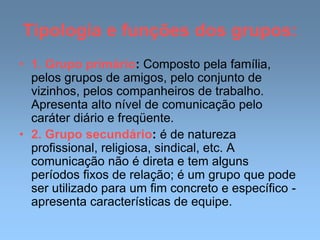 Tipologia e funções dos grupos:
• 1. Grupo primário: Composto pela família,
pelos grupos de amigos, pelo conjunto de
vizinhos, pelos companheiros de trabalho.
Apresenta alto nível de comunicação pelo
caráter diário e freqüente.
• 2. Grupo secundário: é de natureza
profissional, religiosa, sindical, etc. A
comunicação não é direta e tem alguns
períodos fixos de relação; é um grupo que pode
ser utilizado para um fim concreto e específico -
apresenta características de equipe.
 