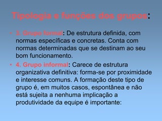 Tipologia e funções dos grupos:
• 3. Grupo formal: De estrutura definida, com
normas específicas e concretas. Conta com
normas determinadas que se destinam ao seu
bom funcionamento.
• 4. Grupo informal: Carece de estrutura
organizativa definitiva: forma-se por proximidade
e interesse comuns. A formação deste tipo de
grupo é, em muitos casos, espontânea e não
está sujeita a nenhuma implicação a
produtividade da equipe é importante:
 
