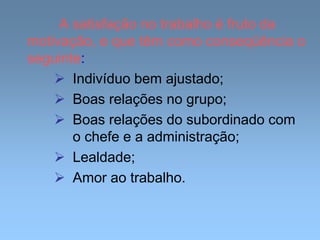 A satisfação no trabalho é fruto da
motivação, e que têm como conseqüência o
seguinte:
 Indivíduo bem ajustado;
 Boas relações no grupo;
 Boas relações do subordinado com
o chefe e a administração;
 Lealdade;
 Amor ao trabalho.
 