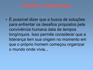 Chefia e liderança.
• É possível dizer que a busca de soluções
para enfrentar os desafios propostos pela
convivência humana data de tempos
longínquos. Isso permite considerar que a
liderança tem sua origem no momento em
que o próprio homem começou organizar
o mundo onde vivia...
 