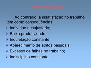 INSATISFAÇÃO
Ao contrário, a insatisfação no trabalho
tem como conseqüências:
 Indivíduo desajustado;
 Baixa produtividade;
 Inquietação constante;
 Aparecimento de atritos pessoais;
 Excesso de falhas no trabalho;
 Indisciplina constante.
 