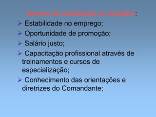 fatores de satisfação no trabalho:
 Estabilidade no emprego;
 Oportunidade de promoção;
 Salário justo;
 Capacitação profissional através de
treinamentos e cursos de
especialização;
 Conhecimento das orientações e
diretrizes do Comandante;
 