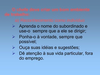 O chefe deve criar um bom ambiente
de trabalho:
a) Reconhecimento como indivíduo
 Aprenda o nome do subordinado e
use-o sempre que a ele se dirigir;
 Ponha-o à vontade, sempre que
possível;
 Ouça suas idéias e sugestões;
 Dê atenção à sua vida particular, fora
do emprego.
 