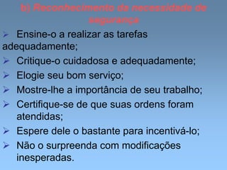 b) Reconhecimento da necessidade de
segurança
 Ensine-o a realizar as tarefas
adequadamente;
 Critique-o cuidadosa e adequadamente;
 Elogie seu bom serviço;
 Mostre-lhe a importância de seu trabalho;
 Certifique-se de que suas ordens foram
atendidas;
 Espere dele o bastante para incentivá-lo;
 Não o surpreenda com modificações
inesperadas.
 