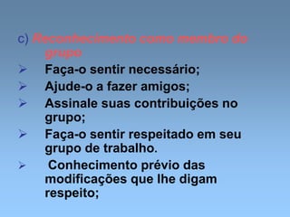 c) Reconhecimento como membro do
grupo
 Faça-o sentir necessário;
 Ajude-o a fazer amigos;
 Assinale suas contribuições no
grupo;
 Faça-o sentir respeitado em seu
grupo de trabalho.
 Conhecimento prévio das
modificações que lhe digam
respeito;
 