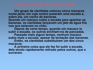 COMO NASCE UM PARADIGMA
Um grupo de cientistas colocou cinco macacos
numa jaula, em cujo centro puseram uma escada e,
sobre ela, um cacho de bananas.
Quando um macaco subia a escada para apanhar as
bananas, os cientistas lançavam um jato de água fria
nos que estavam no chão.
Depois de certo tempo, quando um macaco ia
subir a escada, os outros enchiam-no de pancadas.
Passado mais algum tempo, nenhum macaco
subia mais a escada, apesar da tentação das bananas.
Então, os cientistas substituíram um dos cinco
macacos.
A primeira coisa que ele fez foi subir a escada,
dela sendo rapidamente retirado pelos outros, que o
surraram.
 
