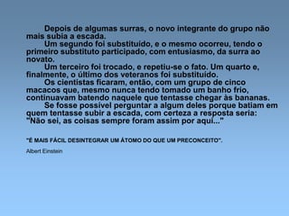 Depois de algumas surras, o novo integrante do grupo não
mais subia a escada.
Um segundo foi substituído, e o mesmo ocorreu, tendo o
primeiro substituto participado, com entusiasmo, da surra ao
novato.
Um terceiro foi trocado, e repetiu-se o fato. Um quarto e,
finalmente, o último dos veteranos foi substituído.
Os cientistas ficaram, então, com um grupo de cinco
macacos que, mesmo nunca tendo tomado um banho frio,
continuavam batendo naquele que tentasse chegar às bananas.
Se fosse possível perguntar a algum deles porque batiam em
quem tentasse subir a escada, com certeza a resposta seria:
"Não sei, as coisas sempre foram assim por aqui..."
"É MAIS FÁCIL DESINTEGRAR UM ÁTOMO DO QUE UM PRECONCEITO".
Albert Einstein
 