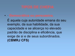 TIPOS DE CHEFIA
• · Democrática ou persuasiva.
É aquela cuja autoridade emana do seu
exemplo, da sua habilidade, da sua
capacidade e se alicerça no elevado
padrão de disciplina e eficiência, que
exige de si e de seus subordinados.
(CBMRJ CFS)
 
