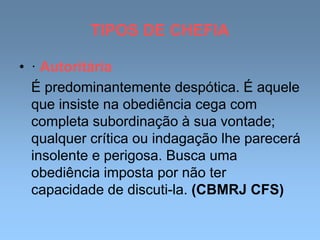 TIPOS DE CHEFIA
• · Autoritária
É predominantemente despótica. É aquele
que insiste na obediência cega com
completa subordinação à sua vontade;
qualquer crítica ou indagação lhe parecerá
insolente e perigosa. Busca uma
obediência imposta por não ter
capacidade de discuti-la. (CBMRJ CFS)
 