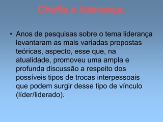 Chefia e liderança.
• Anos de pesquisas sobre o tema liderança
levantaram as mais variadas propostas
teóricas, aspecto, esse que, na
atualidade, promoveu uma ampla e
profunda discussão a respeito dos
possíveis tipos de trocas interpessoais
que podem surgir desse tipo de vínculo
(líder/liderado).
 