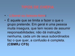 TIPOS DE CHEFIA
• · Liberal ou laissez-faire:
• É aquele que se limita a fazer o que o
grupo pretende. Em geral é uma pessoa
muita insegura, que tem receio de assumir
responsabilidades; não dá instrução
nenhuma, cada um de seus subordinados
faz o que quer, a confusão é completa.
(CBMRJ CFS)
 
