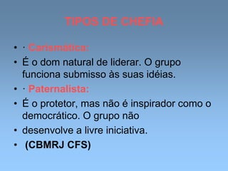 TIPOS DE CHEFIA
• · Carismática:
• É o dom natural de liderar. O grupo
funciona submisso às suas idéias.
• · Paternalista:
• É o protetor, mas não é inspirador como o
democrático. O grupo não
• desenvolve a livre iniciativa.
• (CBMRJ CFS)
 